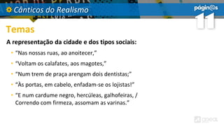 Cânticos do Realismo
Temas
A representação da cidade e dos tipos sociais:
• “Nas nossas ruas, ao anoitecer,”
• “Voltam os calafates, aos magotes,”
• “Num trem de praça arengam dois dentistas;”
• “Às portas, em cabelo, enfadam-se os lojistas!”
• “E num cardume negro, hercúleas, galhofeiras, /
Correndo com firmeza, assomam as varinas.”
 