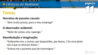 Cânticos do Realismo
Temas
Narrativa de passeios casuais:
• “Sem muita pressa, para o meu emprego”
O observador acidental:
• “Notei de costas uma rapariga,”
Deambulação e imaginação:
• “Embrenho-me, a cismar, por boqueirões, por becos, / Ou erro pelos
cais a que se atracam botes.”
• “Enleva-me a quimera azul de transmigrar.”
 