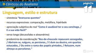 Cânticos do Realismo
Linguagem, estilo e estrutura
• sinestesia “brancuras quentes”
• recursos expressivos: comparação, metáfora, hipérbole
• apreciação subjetiva do real “Como é saudável ter o seu conchego, /
E a sua vida fácil!”
• verso longo (decassílabo e alexandrino)
• predomínio da coordenação “Rez-de-chaussée repousam sossegados,
/ Abriram-se, nalguns, as persianas, / E dum ou doutro, em quartos
estucados, / Ou entre a rama dos papéis pintados, / Reluzem, num
almoço as porcelanas.”
 