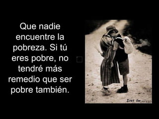 Que nadie encuentre la pobreza. Si tú eres pobre, no tendré más remedio que ser pobre también. 