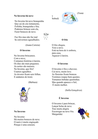 (Tomá
No Inverno há neve              s
                                Sobral)
No Inverno há neve branquinha
Que cai do céu lentamente,
Fofinha, branquinha e fria;
Podemos brincar com ela,
Fazer bonecos de neve.

Faz frio mas não faz mal
Se estivermos agasalhados.                  O frio

             (Joana Correia)    O frio chegou.
                                Veio a neve.
      O Inverno                 Está na hora de ir embora,
                                para casa,
No Inverno brincamos.           Aquecer à lareira.
Com a neve,
Contamos histórias à lareira.
Os dias são mais pequenos.            O Inverno
As noites são maiores.
No Inverno, que frio!           O Inverno é frio e chuvoso.
Usamos agasalhos.               Cai neve, muito leve.
As árvores ficam sem folhas.    As florestas ficam brancas.
E andamos de trenó.             Vestimos roupas bem quentes.
                                Tomamos bebidas quentinhas.
                (Bárbara)       Mas quando aparece o Sol,
                                É muito melhor.

                                               (Sofia Gonçalves)


                                          É Inverno

                                O Inverno é para brincar,
                                Lançar bolas de neve.
                                Traz muita alegria
No Inverno                      Escorregar na neve fria.
                                Margarida)
No Inverno
Há muitos bonecos de neve.
O nariz é muito engraçado
Porque é uma cenoura.
 