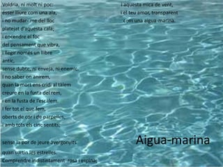 Voldria, ni molt ni poc:                   i aquesta mica de vent,
ésser lliure com una ala,                  i el teu amor, transparent
i no mudar- me del lloc                      com una aigua-marina.
platejat d’aquesta cala;
i encendre el foc
del pensament que vibra,
i llegir només un llibre
antic,
sense dubte, ni enveja, ni enemic.
I no saber on anirem,
quan la mort ens cridi al tàlem
creure en la fusta del rem,
i en la fusta de l’escàlem.
I fer tot el que fem,
oberts de cor i de parpelles,
i amb tots els cinc sentits;


sense la por de jeure avergonyits             Aigua-marina
quan surtin les estrelles.                   Aigua Marina
Comprendre indistintament rosa i espina;
 