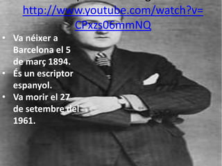 http://www.youtube.com/watch?v=
             CPxzs06mmNQ
• Va néixer a
  Barcelona el 5
  de març 1894.
• És un escriptor
  espanyol.
• Va morir el 27
  de setembre del
  1961.
 