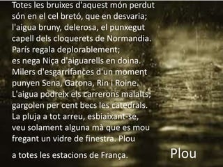 Totes les bruixes d'aquest món perdut
                      Plou
són en el cel bretó, que en desvaria;
l'aigua bruny, delerosa, el punxegut
capell dels cloquerets de Normandia.
París regala deplorablement;
es nega Niça d'aiguarells en doina.
Milers d'esgarrifances d'un moment
punyen Sena, Garona, Rin i Roine.
L'aigua podreix els carrerons malalts;
gargolen per cent becs les catedrals.
La pluja a tot arreu, esbiaixant-se,
veu solament alguna mà que es mou
fregant un vidre de finestra. Plou
a totes les estacions de França.         Plou
 