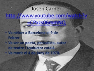 Josep Carner
http://www.youtube.com/watch?v
        =CPxzs06mmNQ
• Va néixer a Barcelona el 9 de
  Febrer
• Va ser un poeta, periodista, autor
  de teatre i traductor català.
• Va morir el 4 de Juny de 1970.
 