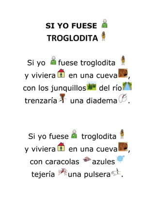 SI YO FUESE
         TROGLODITA

 Si yo      fuese troglodita
y viviera     en una cueva         ,
con los junquillos     del río
trenzaría      una diadema         .



 Si yo fuese      troglodita
y viviera     en una cueva         ,
 con caracolas       azules
  tejería     una pulsera      .
 