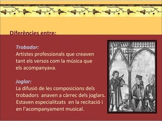 Diferències entre: Trobador:  Artistes professionals que creaven  tant els versos com la música que  els acompanyava.  Joglar:  La difusió de les composicions dels trobadors  anaven a càrrec dels joglars.  Estaven especialitzats  en la recitació i en l’acompanyament musical.   