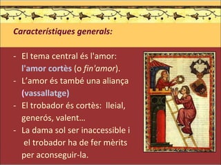 Característiques generals: El tema central és l'amor:  l'amor cortès  (o  fin'amor ). L’amor és també una aliança  ( vassallatge) El trobador és cortès:  lleial,  generós, valent… La dama sol ser inaccessible i   el trobador ha de fer mèrits  per aconseguir-la. 