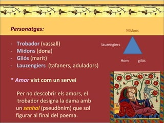 Personatges: Trobador   (vassall) Midons  (dona) Gilós  (marit) Lauzengiers   (tafaners, aduladors) *  Amor   vist com un servei Per no descobrir els amors, el  trobador designa la dama amb  un  senhal  (pseudònim) que sol  figurar al final del poema. Midons Hom  gilós lauzengiers 