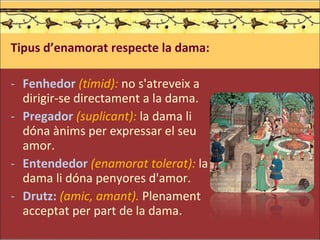 Tipus d’enamorat respecte la dama: Fenhedor   (tímid):  no s'atreveix a dirigir-se directament a la dama. Pregador   (suplicant):  la dama li dóna ànims per expressar el seu amor. Entendedor  (enamorat tolerat):  la dama li dóna penyores d'amor. Drutz:  (amic, amant).  Plenament acceptat per part de la dama. .   