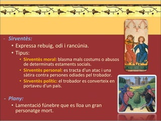 Sirventès: Expressa rebuig, odi i rancúnia. Tipus: Sirventès moral:  blasma mals costums o abusos de determinats estaments socials. Sirventès personal:  es tracta d'un atac i una sàtira contra persones odiades pel trobador. Sirventès polític:  el trobador es converteix en portaveu d'un país.   -  Plany:  Lamentació fúnebre que es lloa un gran personatge mort. 