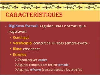 CARACTERÍSTIQUES Rigidesa formal:  seguien unes normes que regulaven: Contingut Versificació : còmput de síl·labes sempre exacte. Rima:  consonant Estrofes S’anomenaven  coples Algunes composicions tenien  tornada Algunes,  refranys  (versos repetits a les estrofes) 