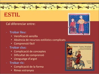 ESTIL Cal diferenciar entre: Trobar lleu: Versificació senzilla Absència de recursos estilístics complicats Comprensió fàcil Trobar clus: Complicació de conceptes Dificultat de comprensió Llenguatge d’argot Trobar ric: Complicació de la forma Rimes estranyes 