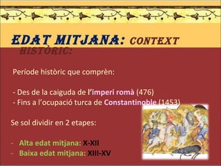 EDAT MITJANA:  Context històric: Període històric que comprèn: - Des de la caiguda de  l’ imperi romà   (476)  - Fins a l’ocupació turca de  Constantinoble   (1453) Se sol dividir en 2 etapes: Alta edat mitjana:  X-XII Baixa edat mitjana:  XIII-XV 