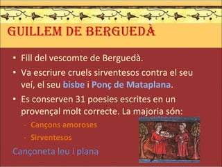 GUILLEM DE BERGUEDÀ Fill del vescomte de Berguedà. Va escriure cruels sirventesos contra el seu veí, el seu  bisbe  i  Ponç de Mataplana . Es conserven 31 poesies escrites en un provençal molt correcte. La majoria són: Cançons amoroses Sirventesos Cançoneta leu i plana 