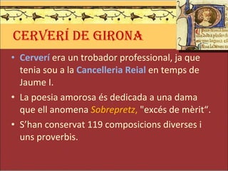 CERVERÍ DE GIRONA Cerverí  era un trobador professional, ja que tenia sou a la  Cancelleria Reial  en temps de Jaume I. La poesia amorosa és dedicada a una dama que ell anomena  Sobrepretz ,  "excés de mèrit“.  S’han conservat 119 composicions diverses i uns proverbis. 
