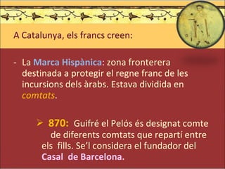 A Catalunya, els francs creen: La  Marca Hispànica :  zona fronterera destinada a protegir el regne franc de les incursions dels àrabs. Estava dividida en  comtats . 870:  Guifré el Pelós és designat comte  de diferents comtats que repartí entre els  fills. Se’l considera el fundador del  Casal  de Barcelona. 