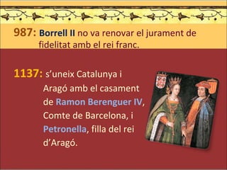 987:  Borrell II  no va renovar el jurament de   fidelitat amb el rei franc. 1137:   s’uneix Catalunya i    Aragó amb el casament    de  Ramon Berenguer IV ,   Comte de Barcelona, i   Petronella , filla del rei    d’Aragó. 