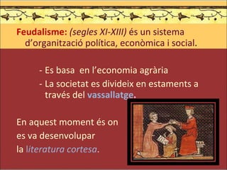 Feudalisme:  (segles XI-XIII)  és un sistema d’organització política, econòmica i social . Es basa  en l’economia agrària La societat es divideix en estaments a través del   vassallatge . En aquest moment és on  es va desenvolupar  la  l iteratura cortesa .  