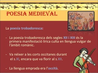 POESIA MEDIEVAL La   poesia trobadoresca : La poesia trobadoresca dels segles  XII i XIII  és la primera manifestació lírica culta en llengua vulgar de l'àmbit romànic. Va néixer a les corts occitanes durant   el s .XI , encara que va florir al s .XII . La llengua emprada era l’ occità . 