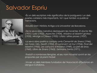 Salvador Espriu,[object Object],-És un dels escriptors més significatius de la postguerra i un dels poetes catalans més importants, tot i que també va publicar narracions. ,[object Object],-Estudià Dret i Història Antiga a la Universitat de Barcelona.,[object Object],-De la seva obra narrativa destaquem les novel·les: El doctor Rip (1931) i Laia (1932), Aspectes (1934), Ariadna al laberint grotesc (1935), Miratge a Citerea (1935) i Litizia i altres proses (1937).,[object Object],-La seva obra poètica compta amb Cementiri de Sinera (1946), Les hores i Mrs. Death (1952), El caminant i el mur (1954), Final del laberint (1955), Les cançons d'Ariadna (1949), La pell de brau (1960), Llibre de Sinera (1963) i Setmana Santa (1971).,[object Object],-Traduït a nombroses llengües, el seu nom ha estat sovint en les propostes per al premi Nobel,[object Object],-Va ser un dels membres fundadors de l'Associació d'Escriptors en Llengua Catalana. ,[object Object]