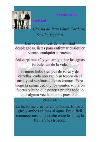 Aventura de
amistad
(Poesía de Juan López Cordero,
Sevilla, España)
Las velas francas de la amistad
desplegadas, listas para enfrentar cualquier
viento, cualquier tormenta.
Así zarpamos tú y yo, amigo, por las aguas
turbulentas de la vida.
Primero hubo tiempos de soles y de
estrellas, cada uno vació su tesoro en el
otro, y así supimos quienes éramos. Pero
luego la calma cedió y los vientos soplaron
fuertes y hubo que poner a prueba todo lo
que alguna vez habíamos puesto en
palabras.
La lucha fue cruenta e impiadosa. El barco
giró y ambos caímos al agua. Era difícil
reconocernos en la noche entre las olas, la
lluvia y los truenos.
 