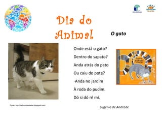 Dia do Animal O gato Onde está o gato? Dentro do sapato? Anda atrás do pato Ou caiu do pote? Anda no jardim À roda do pudim. Dó si dó ré mi. Eugénio de Andrade Fonte: http://lwd-curiosidades.blogspot.com/ 