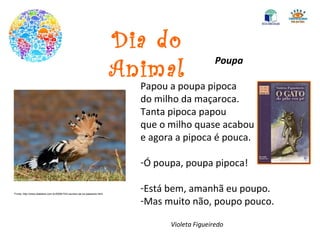 Dia do Animal Poupa Papou a poupa pipoca do milho da maçaroca. Tanta pipoca papou que o milho quase acabou e agora a pipoca é pouca. Ó poupa, poupa pipoca! Está bem, amanhã eu poupo. Mas muito não, poupo pouco. Violeta Figueiredo Fonte: http://www.diablerie.com.br/2009/10/ii-reunem-se-os-passaros.html 