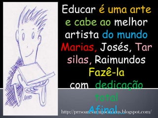Educar é uma arte
  e cabe ao melhor
  artista do mundo
Marias, Josés, Tar
   silas, Raimundos
              Fazê-la
    com dedicação
                 total
             Afinal...
http://prrsoaresamigodedeus.blogspot.com/
 