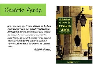 Seus poemas, que tratam da vida de Lisboa
e da vida agrícola dos arredores da capital
portuguesa, foram desprezados pela crítica
da época. No ano seguinte à sua morte,
Silva Pinto, amigo de Cesário Verde, reuniu
e publicou a sua obra, esparsa, densa e
vigorosa, sob o título de O livro de Cesário
Verde.
                           (L&PM editores)
 