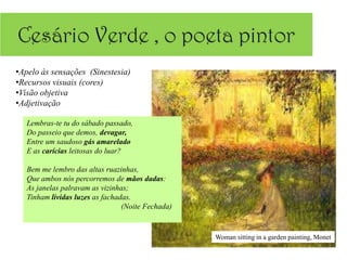 •Apelo às sensações (Sinestesia)
•Recursos visuais (cores)
•Visão objetiva
•Adjetivação

   Lembras-te tu do sábado passado,
   Do passeio que demos, devagar,
   Entre um saudoso gás amarelado
   E as carícias leitosas do luar?

   Bem me lembro das altas ruazinhas,
   Que ambos nós percorremos de mãos dadas:
   As janelas palravam as vizinhas;
   Tinham lívidas luzes as fachadas.
                                 (Noite Fechada)


                                                   Woman sitting in a garden painting, Monet
 