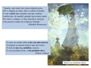 “Aquela, cujo amor me causa alguma pena,
Põe o chapéu ao lado, abre o cabelo à banda,
E com a forte voz cantada com que ordena,
Lembra-me, de manhã, quando nas praias anda,
Por entre o campo e o mar, bucólica, morena,
Uma pastora audaz da religiosa Irlanda.”
                           (Manhãs Brumosas)




   E como na minha alma a luz era uma aurora,
   A aragem ao passar parece que me trouxe
   O som da tua voz, metálica, sonora,
   E o teu perfume forte, o teu perfume doce.
                                   (Flores Velhas)



                                                     Mulher com sombrinha, Monet.
 