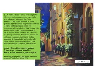 “(...) Cesário Verde é o único poeta do grupo
tido como realista que consegue superar, de
facto, a herança romântica. Em [seus]
poemas,(...) não se nos deparam os vagos
operários e prostitutas do progressismo verboso
de certos contemporâneos, nem o oco
pessoalismo ultra-romântico. Ele é o poeta cuja
neurastenia se retrata e ironiza num quarto
real, à vista do drama concreto dos vizinhos;
que, perceptivelmente, deambula e namora em
Lisboa, ou examina o campo com o olhar
penetrante de proprietário rural. Assim tudo
ganha volume: o sonho não diminui a vida:
alimenta-se dela e a ela volta, a tonificar-se

“Lavo, refresco, limpo os meus sentidos
E tangem-me excitados, sacudidos,
O tacto, a vista, o ouvido, o gosto, o olfacto”.

(António José Saraiva e Óscar Lopes, História da Literatura
Portuguesa, 8ª edição, Porto Editora, 1975)


                                                              Jacky McDonald
 