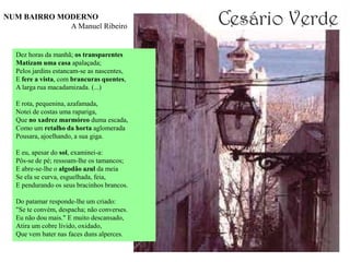 NUM BAIRRO MODERNO
             A Manuel Ribeiro


  Dez horas da manhã; os transparentes
  Matizam uma casa apalaçada;
  Pelos jardins estancam-se as nascentes,
  E fere a vista, com brancuras quentes,
  A larga rua macadamizada. (...)

  E rota, pequenina, azafamada,
  Notei de costas uma rapariga,
  Que no xadrez marmóreo duma escada,
  Como um retalho da horta aglomerada
  Pousara, ajoelhando, a sua giga.

  E eu, apesar do sol, examinei-a:
  Pôs-se de pé; ressoam-lhe os tamancos;
  E abre-se-lhe o algodão azul da meia
  Se ela se curva, esguelhada, feia,
  E pendurando os seus bracinhos brancos.

  Do patamar responde-lhe um criado:
  "Se te convém, despacha; não converses.
  Eu não dou mais." E muito descansado,
  Atira um cobre lívido, oxidado,
  Que vem bater nas faces duns alperces.
 