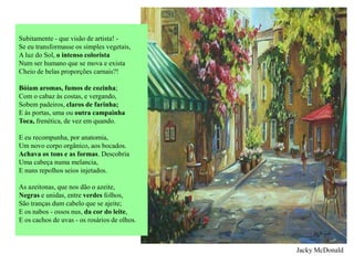 Subitamente - que visão de artista! -
Se eu transformasse os simples vegetais,
A luz do Sol, o intenso colorista
Num ser humano que se mova e exista
Cheio de belas proporções carnais?!

Bóiam aromas, fumos de cozinha;
Com o cabaz às costas, e vergando,
Sobem padeiros, claros de farinha;
E às portas, uma ou outra campainha
Toca, frenética, de vez em quando.

E eu recompunha, por anatomia,
Um novo corpo orgânico, aos bocados.
Achava os tons e as formas. Descobria
Uma cabeça numa melancia,
E nuns repolhos seios injetados.

As azeitonas, que nos dão o azeite,
Negras e unidas, entre verdes folhos,
São tranças dum cabelo que se ajeite;
E os nabos - ossos nus, da cor do leite,
E os cachos de uvas - os rosários de olhos.



                                              Jacky McDonald
 