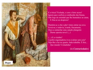 E a tísica? Fechada, e com o ferro aceso!
        Ignora que a asfixia a combustão das brasas,
        Não foge do estendal que lhe humedece as casas,
          E fina-se ao desprezo!

        Mantém-se a chá e pão! Antes entrar na cova.
        Esvai-se; e todavia, à tarde, fracamente,
        Oiço-a cantarolar uma canção plangente
          Duma opereta nova! (...)

        (…) E a vizinha?
        A pobre engomadeira ir-se-á deitar sem ceia?
        Vejo-lhe a luz no quarto. Inda trabalha. É feia...
          Que mundo! Coitadinha!
                                    (in Contrariedades)




Degas
 