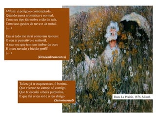 Milady, é perigoso contemplá-la,
Quando passa aromática e normal,
Com seu tipo tão nobre e tão de sala,
Com seus gestos de neve e de metal.
(…)

Em si tudo me atrai como um tesouro:
O seu ar pensativo e senhoril,
A sua voz que tem um timbre de ouro
E o seu nevado e lúcido perfil!
(…)
                       (Deslumbramentos)




         Talvez já te esquecesses, ó bonina,
         Que viveste no campo só comigo,
         Que te osculei a boca purpurina,
         E que fui o teu sol e o teu abrigo.         Dans La Prairie, 1876, Monet.
                                    (Setentrional)
 