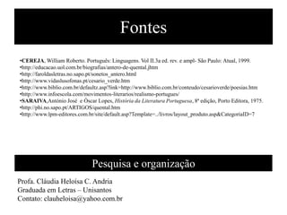 Fontes
•CEREJA, William Roberto. Português: Linguagens. Vol II.3a ed. rev. e ampl- São Paulo: Atual, 1999.
•http://educacao.uol.com.br/biografias/antero-de-quental.jhtm
•http://faroldasletras.no.sapo.pt/sonetos_antero.html
•http://www.vidaslusofonas.pt/cesario_verde.htm
•http://www.biblio.com.br/defaultz.asp?link=http://www.biblio.com.br/conteudo/cesarioverde/poesias.htm
•http://www.infoescola.com/movimentos-literarios/realismo-portugues/
•SARAIVA,António José e Óscar Lopes, História da Literatura Portuguesa, 8ª edição, Porto Editora, 1975.
•http://phi.no.sapo.pt/ARTIGOS/quental.htm
•http://www.lpm-editores.com.br/site/default.asp?Template=../livros/layout_produto.asp&CategoriaID=7




                              Pesquisa e organização
Profa. Cláudia Heloísa C. Andria
Graduada em Letras – Unisantos
Contato: clauheloisa@yahoo.com.br
 