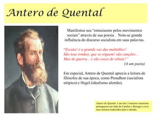 Manifestou seu “entusiasmo pelos movimentos
  sociais” através de sua poesia . Nota-se grande
influência do discurso socialista em suas palavras.

“Escuta! é a grande voz das multidões!
São teus irmãos, que se erguem! são canções...
Mas de guerra... e são vozes de rebate!”
                                      (A um poeta)

Em especial, Antero de Quental aprecia a leitura de
filósofos de sua época, como Proudhon (socialista
utópico) e Hegel (idealismo alemão).




                    Antero de Quental é um dos 3 maiores sonetistas
                    portugueses (ao lado de Camões e Bocage) e teve
                    seus sonetos traduzidos para o alemão.
 