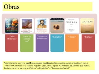 Obras



    “Odes           "Raios de        "Primaveras      "Sonetos"        "Prosas"          "Cartas"
   Modernas”         Extinta         Românticas"
                      Luz"




Antero também escrevia panfletos, ensaios e artigos (sobre assuntos sociais e literários) para o
"Jornal do Comércio" e o "Diário Popular“ (de Lisboa) e para "O Primeiro de Janeiro" (do Porto).
Também escrevia para os periódicos "A República" e "Pensamento Social”.
 