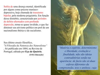 Sofria de uma doença mental, identificada
por alguns como psicose maníaco-
depressiva, hoje chamada de transtorno
bipolar, pela moderna psiquiatria. Em função
desse distúrbio, caracterizado por períodos
de delírio alternados com profunda
depressão, torna-se quase inválido, o que faz
diminuir seu ativismo político em prol de um
nacionalismo ibérico e do socialismo.



Seu último ensaio filosófico,
"A Filosofia da Natureza dos Naturalistas“
, foi publicado em 1884, na Revista de          “Matéria e espírito, determinismo
Portugal, editada por Eça de Queirós.                e liberdade, evolução e
                         (UOL Educação)            finalidade, não são ideias
                                                    contraditórias senão na
                                                 aparência: de facto são só duas
                                                      esferas diferentes da
                                                compreensão, tese e antítese, cuja
                                                        síntese é a razão.”
 