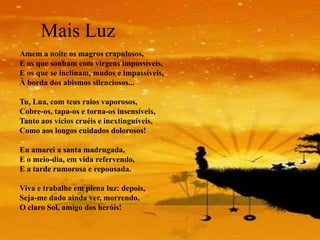 Mais Luz
Amem a noite os magros crapulosos,
E os que sonham com virgens impossíveis,
E os que se inclinam, mudos e impassíveis,
À borda dos abismos silenciosos...

Tu, Lua, com teus raios vaporosos,
Cobre-os, tapa-os e torna-os insensíveis,
Tanto aos vícios cruéis e inextinguíveis,
Como aos longos cuidados dolorosos!

Eu amarei a santa madrugada,
E o meio-dia, em vida refervendo,
E a tarde rumorosa e repousada.

Viva e trabalhe em plena luz: depois,
Seja-me dado ainda ver, morrendo,
O claro Sol, amigo dos heróis!
 