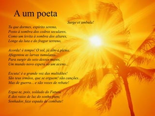 A um poeta
                                       Surge et ambula!
Tu que dormes, espírito sereno,
Posto à sombra dos cedros seculares,
Como um levita à sombra dos altares,
Longe da luta e do fragor terreno,

Acorda! é tempo! O sol, já alto e pleno,
Afugentou as larvas tumulares...
Para surgir do seio desses mares,
Um mundo novo espera só um aceno...

Escuta! é a grande voz das multidões!
São teus irmãos, que se erguem! são canções...
Mas de guerra... e são vozes de rebate!

Ergue-te, pois, soldado do Futuro,
E dos raios de luz do sonho puro,
Sonhador, faze espada de combate!
 