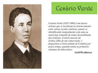 Cesário Verde (1855-1886) é um desses
artistas que se localizam no entroncamento
entre várias escolas estéticas, jamais se
identificando integralmente com uma ou
outra;mas tratando de temas da predileção
dos realistas, Cesário nasceu em
Lisboa, filho de um comerciante, e
frequentou a Universidade de Coimbra por
pouco tempo, quando sentiu os primeiros
sintomas de tuberculose.
                            (L&PM editores)
 
