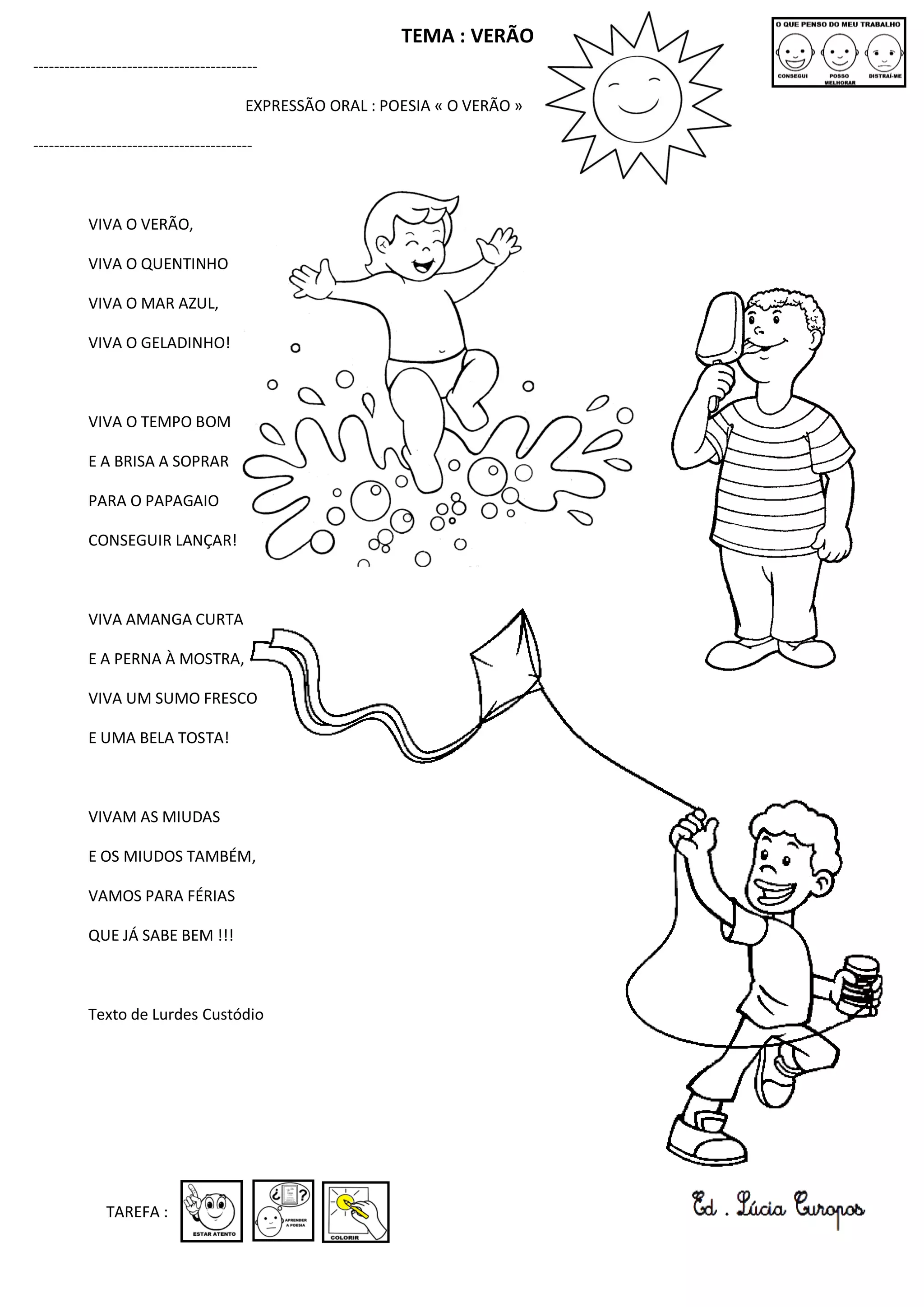 TEMA : VERÃO
-------------------------------------------
EXPRESSÃO ORAL : POESIA « O VERÃO »
------------------------------------------
VIVA O VERÃO,
VIVA O QUENTINHO
VIVA O MAR AZUL,
VIVA O GELADINHO!
VIVA O TEMPO BOM
E A BRISA A SOPRAR
PARA O PAPAGAIO
CONSEGUIR LANÇAR!
VIVA AMANGA CURTA
E A PERNA À MOSTRA,
VIVA UM SUMO FRESCO
E UMA BELA TOSTA!
VIVAM AS MIUDAS
E OS MIUDOS TAMBÉM,
VAMOS PARA FÉRIAS
QUE JÁ SABE BEM !!!
Texto de Lurdes Custódio
TAREFA :