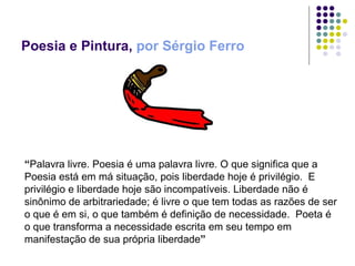 Poesia e Pintura,  por Sérgio Ferro “ Palavra livre. Poesia é uma palavra livre. O que significa que a Poesia está em má situação, pois liberdade hoje é privilégio.  E privilégio e liberdade hoje são incompatíveis. Liberdade não é sinônimo de arbitrariedade; é livre o que tem todas as razões de ser o que é em si, o que também é definição de necessidade.  Poeta é o que transforma a necessidade escrita em seu tempo em manifestação de sua própria liberdade ” 