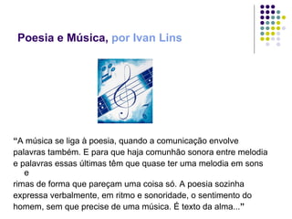 Poesia e Música,  por Ivan Lins “ A música se liga à poesia, quando a comunicação envolve  palavras também. E para que haja comunhão sonora entre melodia e palavras essas últimas têm que quase ter uma melodia em sons e rimas de forma que pareçam uma coisa só. A poesia sozinha expressa verbalmente, em ritmo e sonoridade, o sentimento do homem, sem que precise de uma música. É texto da alma... ”  