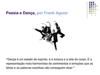 Poesia e Dança,  por Frank Aguiar “ Dança é um estado de espírito, é a música e a arte do corpo. É a  representação mais harmoniosa de sentimentos e emoções que as letras e as palavras sozinhas não conseguem dizer. ” 