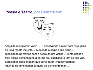 Poesia e Teatro,  por Barbara Paz “ Aqui da minha casa vazia ... ... observando a alma com as pupilas de uma mente inquieta ... Mexendo o corpo Feito bicho... silenciando as retinas com o sopro de um violino ...Tento achar a face dessa personagem, a cor do seu cotidiano, o tom da sua voz. Sem saber onde chegar, que porto parar ..vou navegando , intuindo os sentimentos através do silencio do mar ...” 