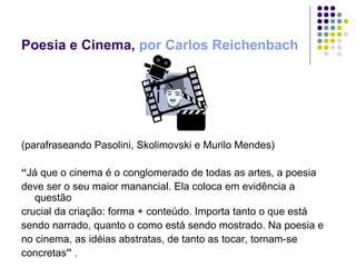 Poesia e Cinema,  por Carlos Reichenbach   (parafraseando Pasolini, Skolimovski e Murilo Mendes) “ Já que o cinema é o conglomerado de todas as artes, a poesia deve ser o seu maior manancial. Ela coloca em evidência a questão crucial da criação: forma + conteúdo. Importa tanto o que está sendo narrado, quanto o como está sendo mostrado. Na poesia e no cinema, as idéias abstratas, de tanto as tocar, tornam-se concretas ”  . 